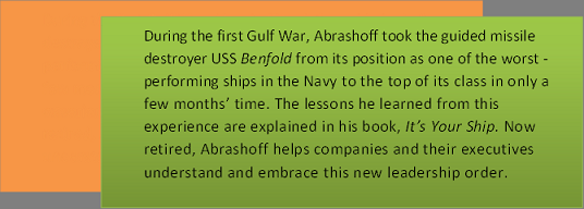 Text Box: During the first Gulf War, Abrashoff took the guided missile destroyer USS Benfold from its position as one of the worst - performing ships in the Navy to the top of its class in only a few months’ time. The lessons he learned from this experience are explained in his book, It’s Your Ship. Now retired, Abrashoff helps companies and their executives understand and embrace this new leadership order.    